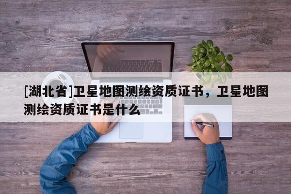 [湖北省]衛(wèi)星地圖測(cè)繪資質(zhì)證書，衛(wèi)星地圖測(cè)繪資質(zhì)證書是什么