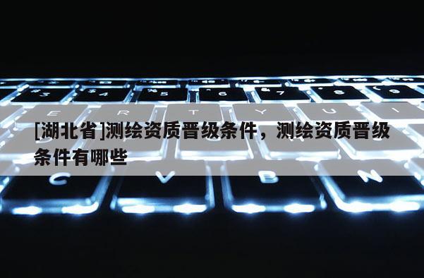 [湖北省]測(cè)繪資質(zhì)晉級(jí)條件，測(cè)繪資質(zhì)晉級(jí)條件有哪些