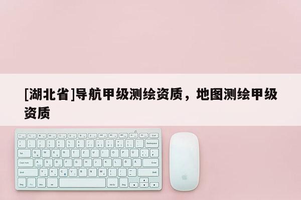 [湖北省]導(dǎo)航甲級測繪資質(zhì)，地圖測繪甲級資質(zhì)