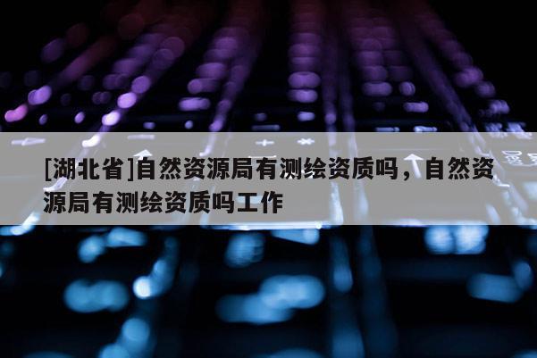[湖北省]自然資源局有測(cè)繪資質(zhì)嗎，自然資源局有測(cè)繪資質(zhì)嗎工作