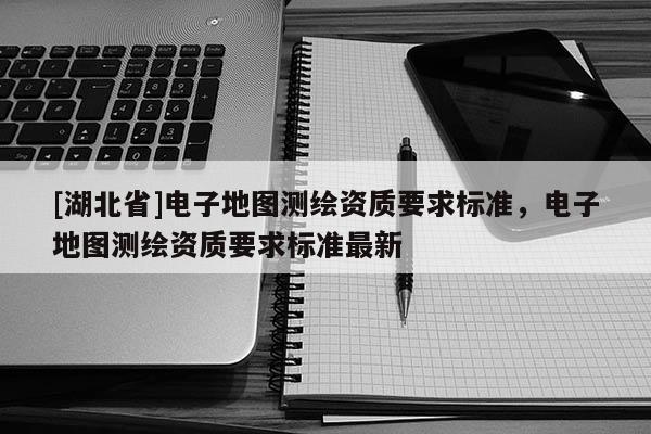 [湖北省]電子地圖測(cè)繪資質(zhì)要求標(biāo)準(zhǔn)，電子地圖測(cè)繪資質(zhì)要求標(biāo)準(zhǔn)最新