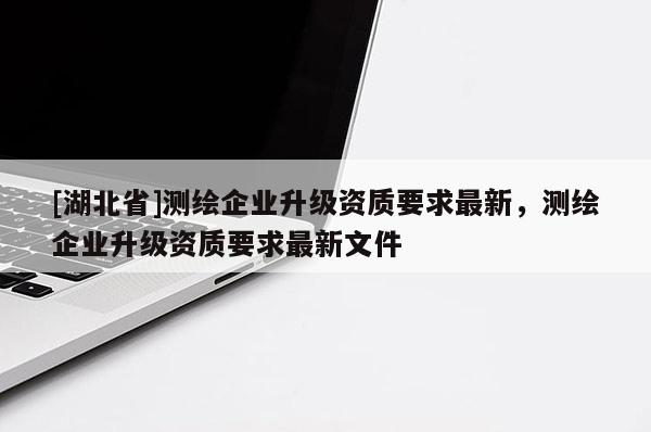 [湖北省]測繪企業(yè)升級資質(zhì)要求最新，測繪企業(yè)升級資質(zhì)要求最新文件