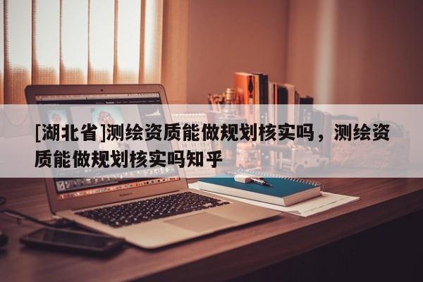 [湖北省]測(cè)繪資質(zhì)能做規(guī)劃核實(shí)嗎，測(cè)繪資質(zhì)能做規(guī)劃核實(shí)嗎知乎