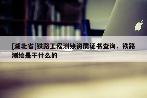 [湖北省]鐵路工程測(cè)繪資質(zhì)證書查詢，鐵路測(cè)繪是干什么的