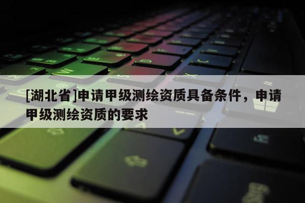 [湖北省]申請(qǐng)甲級(jí)測(cè)繪資質(zhì)具備條件，申請(qǐng)甲級(jí)測(cè)繪資質(zhì)的要求