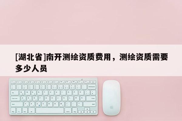 [湖北省]南開測(cè)繪資質(zhì)費(fèi)用，測(cè)繪資質(zhì)需要多少人員