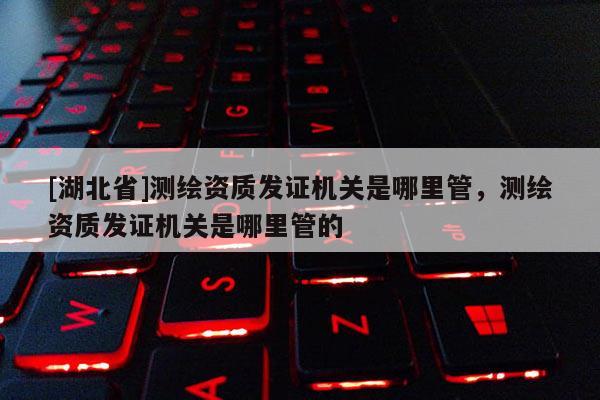 [湖北省]測(cè)繪資質(zhì)發(fā)證機(jī)關(guān)是哪里管，測(cè)繪資質(zhì)發(fā)證機(jī)關(guān)是哪里管的