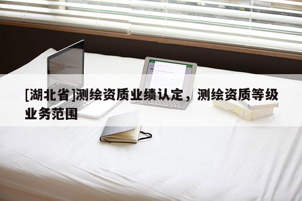 [湖北省]測(cè)繪資質(zhì)業(yè)績(jī)認(rèn)定，測(cè)繪資質(zhì)等級(jí)業(yè)務(wù)范圍