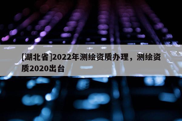 [湖北省]2022年測繪資質辦理，測繪資質2020出臺