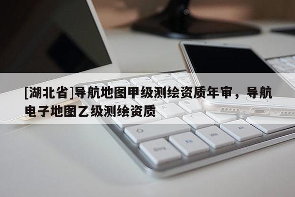 [湖北省]導航地圖甲級測繪資質年審，導航電子地圖乙級測繪資質