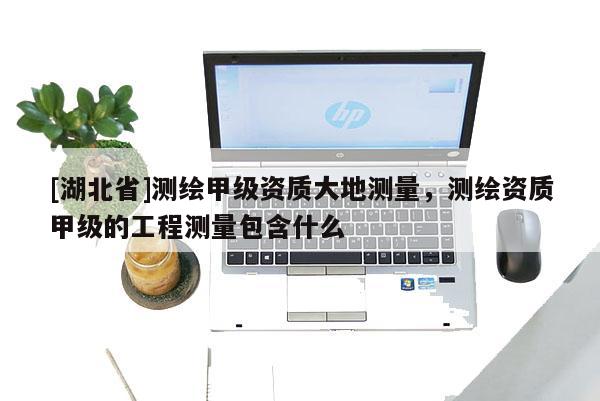 [湖北省]測繪甲級資質(zhì)大地測量，測繪資質(zhì)甲級的工程測量包含什么