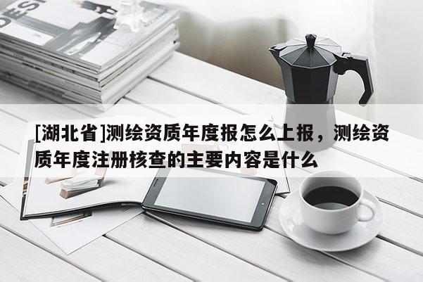 [湖北省]測(cè)繪資質(zhì)年度報(bào)怎么上報(bào)，測(cè)繪資質(zhì)年度注冊(cè)核查的主要內(nèi)容是什么