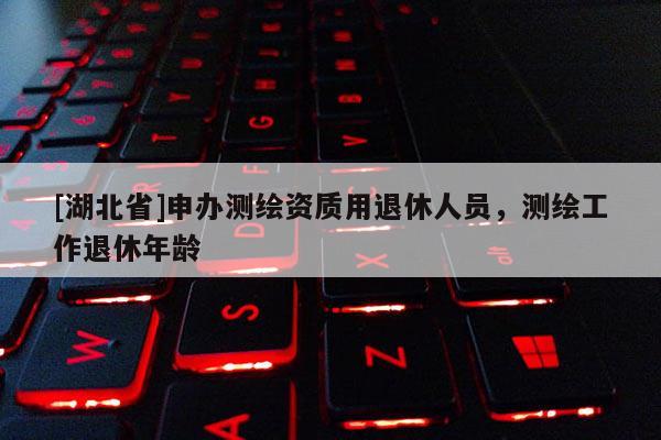 [湖北省]申辦測繪資質(zhì)用退休人員，測繪工作退休年齡