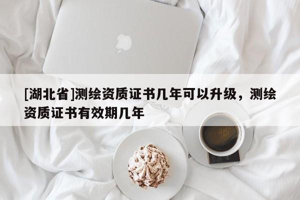 [湖北省]測繪資質(zhì)證書幾年可以升級，測繪資質(zhì)證書有效期幾年