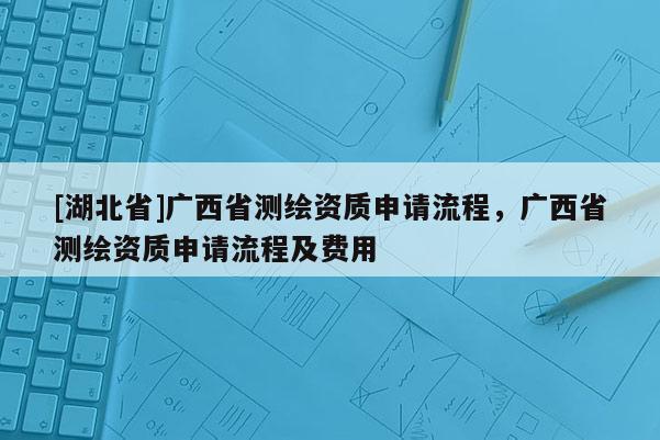 [湖北省]廣西省測(cè)繪資質(zhì)申請(qǐng)流程，廣西省測(cè)繪資質(zhì)申請(qǐng)流程及費(fèi)用