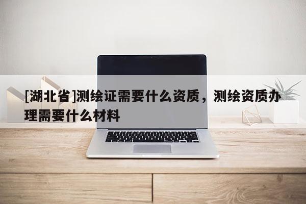 [湖北省]測繪證需要什么資質(zhì)，測繪資質(zhì)辦理需要什么材料