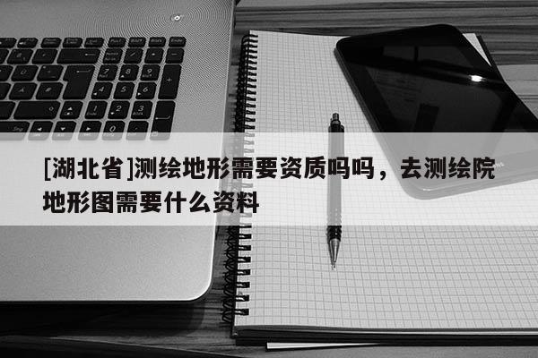[湖北省]測(cè)繪地形需要資質(zhì)嗎嗎，去測(cè)繪院地形圖需要什么資料