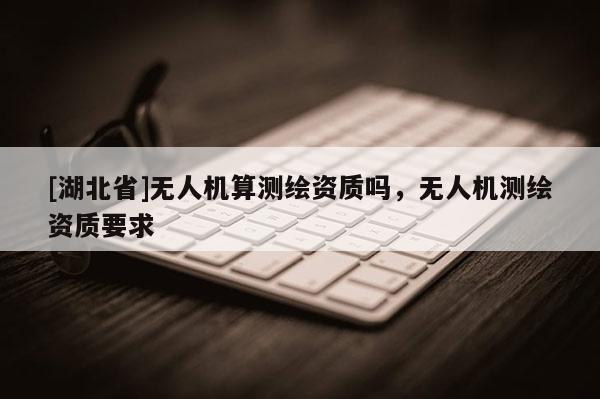 [湖北省]無人機(jī)算測(cè)繪資質(zhì)嗎，無人機(jī)測(cè)繪資質(zhì)要求