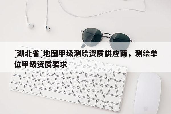 [湖北省]地圖甲級測繪資質(zhì)供應(yīng)商，測繪單位甲級資質(zhì)要求