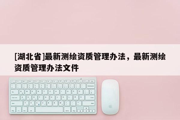 [湖北省]最新測(cè)繪資質(zhì)管理辦法，最新測(cè)繪資質(zhì)管理辦法文件