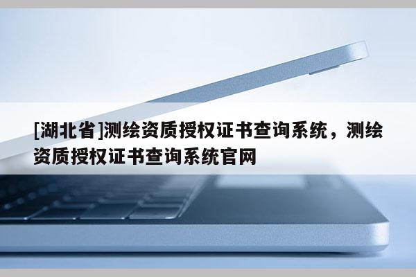 [湖北省]測繪資質(zhì)授權(quán)證書查詢系統(tǒng)，測繪資質(zhì)授權(quán)證書查詢系統(tǒng)官網(wǎng)