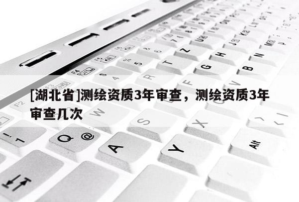 [湖北省]測繪資質3年審查，測繪資質3年審查幾次
