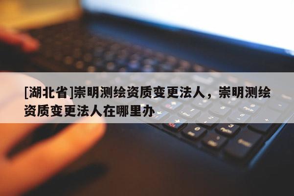 [湖北省]崇明測繪資質(zhì)變更法人，崇明測繪資質(zhì)變更法人在哪里辦