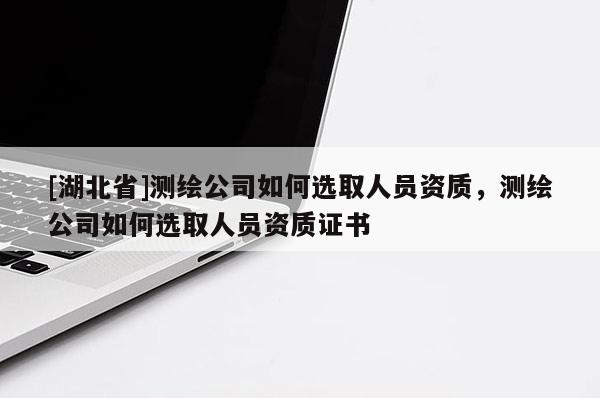 [湖北省]測繪公司如何選取人員資質(zhì)，測繪公司如何選取人員資質(zhì)證書