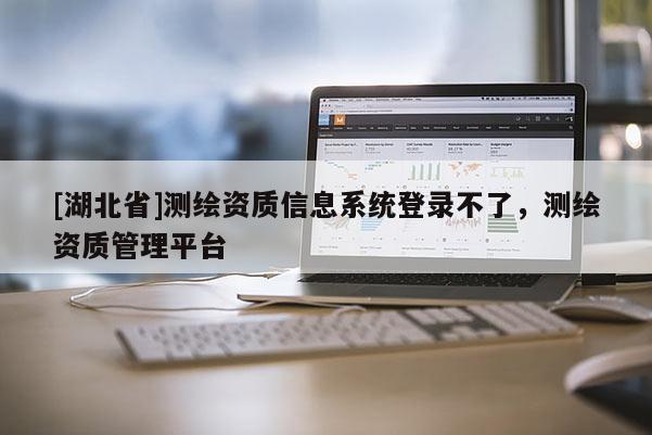 [湖北省]測繪資質(zhì)信息系統(tǒng)登錄不了，測繪資質(zhì)管理平臺