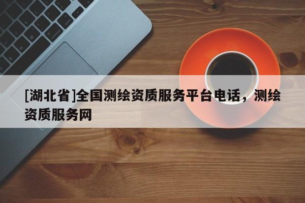 [湖北省]全國測繪資質(zhì)服務平臺電話，測繪資質(zhì)服務網(wǎng)