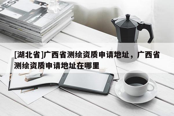 [湖北省]廣西省測繪資質(zhì)申請地址，廣西省測繪資質(zhì)申請地址在哪里