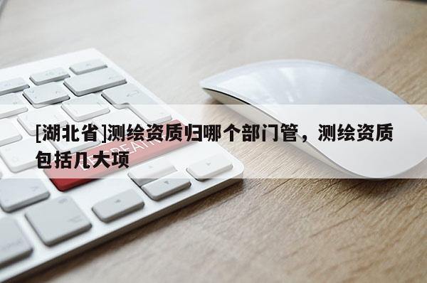 [湖北省]測(cè)繪資質(zhì)歸哪個(gè)部門管，測(cè)繪資質(zhì)包括幾大項(xiàng)