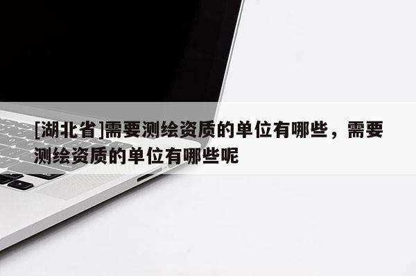 [湖北省]需要測繪資質(zhì)的單位有哪些，需要測繪資質(zhì)的單位有哪些呢