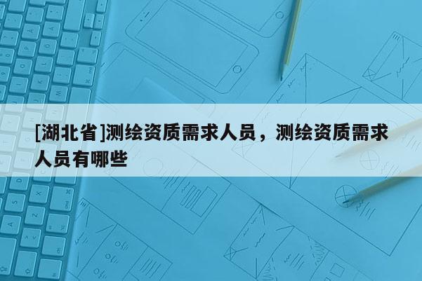 [湖北省]測繪資質(zhì)需求人員，測繪資質(zhì)需求人員有哪些