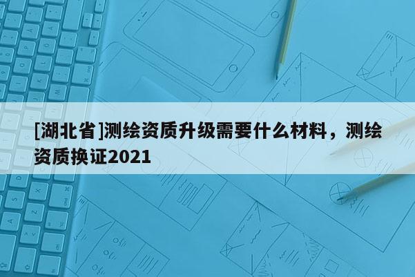 [湖北省]測(cè)繪資質(zhì)升級(jí)需要什么材料，測(cè)繪資質(zhì)換證2021