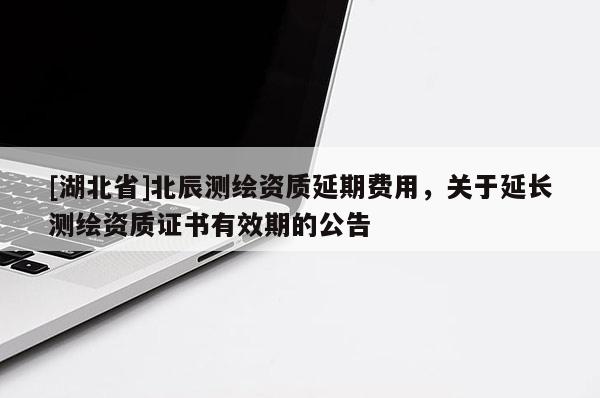 [湖北省]北辰測繪資質延期費用，關于延長測繪資質證書有效期的公告