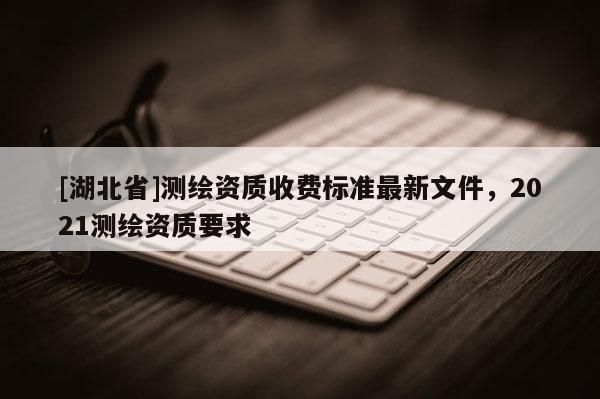 [湖北省]測(cè)繪資質(zhì)收費(fèi)標(biāo)準(zhǔn)最新文件，2021測(cè)繪資質(zhì)要求