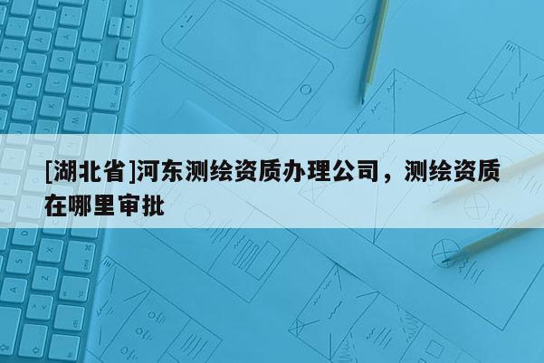 [湖北省]河?xùn)|測(cè)繪資質(zhì)辦理公司，測(cè)繪資質(zhì)在哪里審批