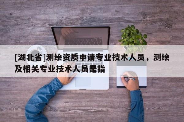 [湖北省]測繪資質(zhì)申請專業(yè)技術(shù)人員，測繪及相關(guān)專業(yè)技術(shù)人員是指