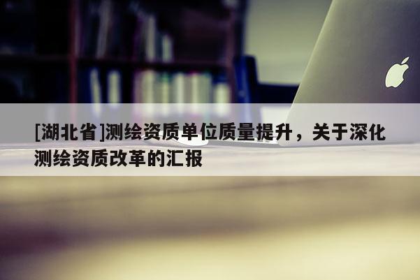 [湖北省]測繪資質單位質量提升，關于深化測繪資質改革的匯報