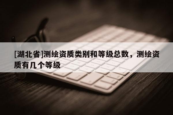 [湖北省]測繪資質類別和等級總數，測繪資質有幾個等級