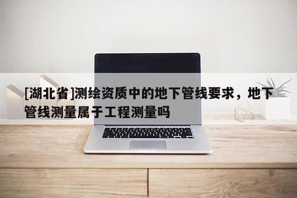 [湖北省]測(cè)繪資質(zhì)中的地下管線要求，地下管線測(cè)量屬于工程測(cè)量嗎
