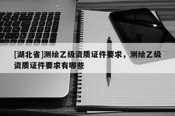 [湖北省]測繪乙級(jí)資質(zhì)證件要求，測繪乙級(jí)資質(zhì)證件要求有哪些