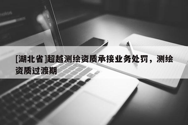 [湖北省]超越測繪資質承接業(yè)務處罰，測繪資質過渡期