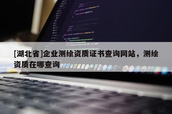 [湖北省]企業(yè)測繪資質(zhì)證書查詢網(wǎng)站，測繪資質(zhì)在哪查詢