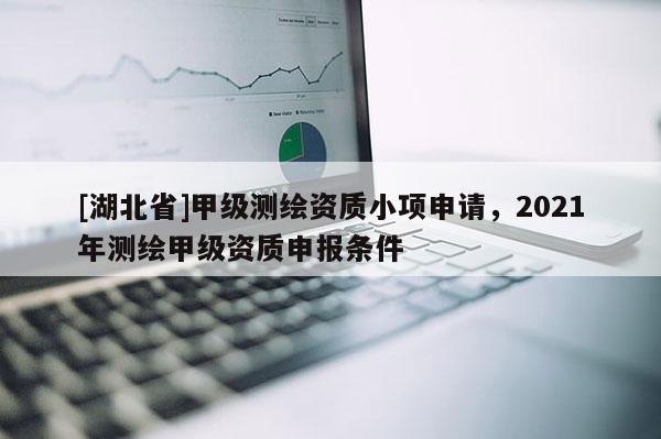 [湖北省]甲級(jí)測繪資質(zhì)小項(xiàng)申請(qǐng)，2021年測繪甲級(jí)資質(zhì)申報(bào)條件