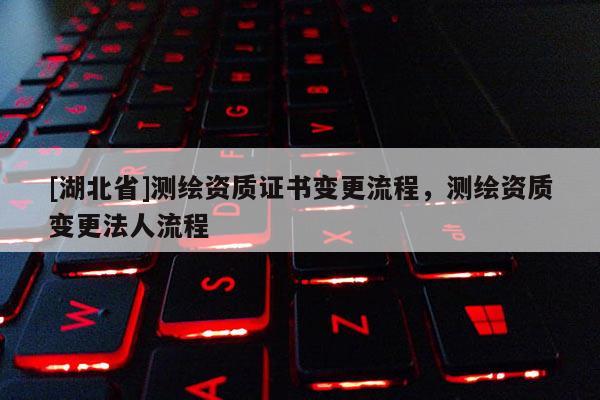 [湖北省]測(cè)繪資質(zhì)證書(shū)變更流程，測(cè)繪資質(zhì)變更法人流程