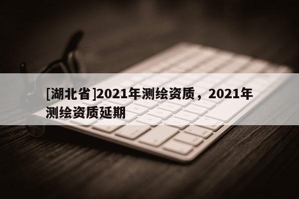 [湖北省]2021年測繪資質(zhì)，2021年測繪資質(zhì)延期
