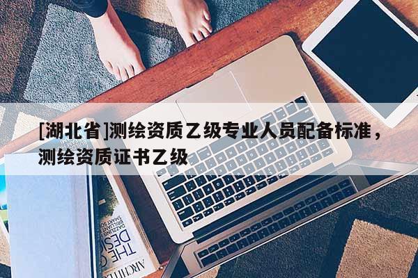 [湖北省]測(cè)繪資質(zhì)乙級(jí)專業(yè)人員配備標(biāo)準(zhǔn)，測(cè)繪資質(zhì)證書乙級(jí)