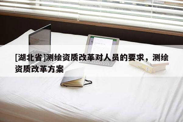 [湖北省]測繪資質(zhì)改革對人員的要求，測繪資質(zhì)改革方案
